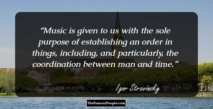 Music is given to us with the sole purpose of establishing an order in things, including, and particularly, the coordination between man and time.