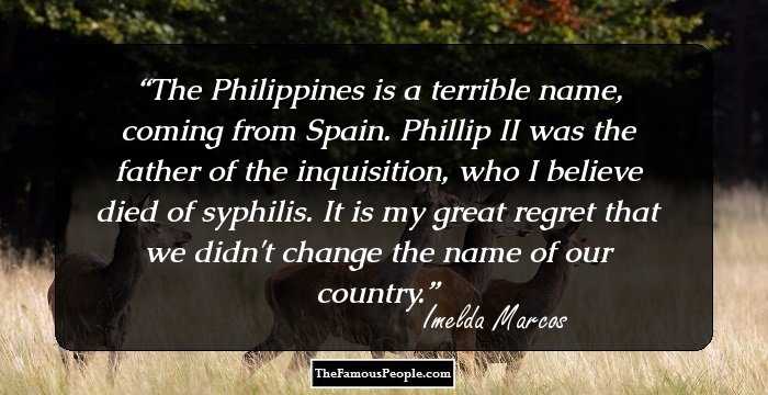 The Philippines is a terrible name, coming from Spain. Phillip II was the father of the inquisition, who I believe died of syphilis. It is my great regret that we didn't change the name of our country.