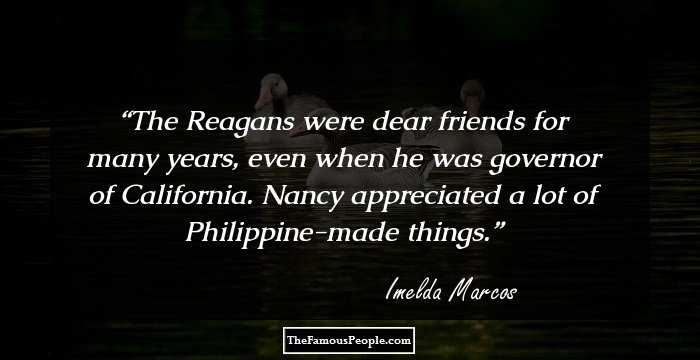 The Reagans were dear friends for many years, even when he was governor of California. Nancy appreciated a lot of Philippine-made things.