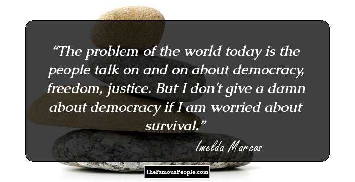 The problem of the world today is the people talk on and on about democracy, freedom, justice. But I don't give a damn about democracy if I am worried about survival.