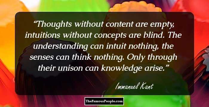 Thoughts without content are empty, intuitions without concepts are blind. The understanding can intuit nothing, the senses can think nothing. Only through their unison can knowledge arise.