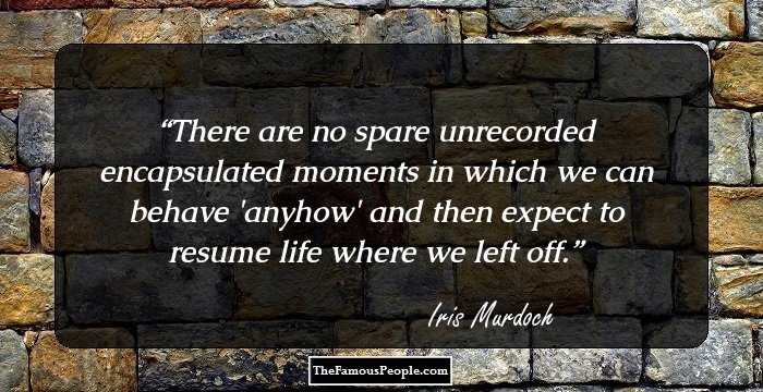 There are no spare unrecorded encapsulated moments in which we can behave 'anyhow' and then expect to resume life where we left off.