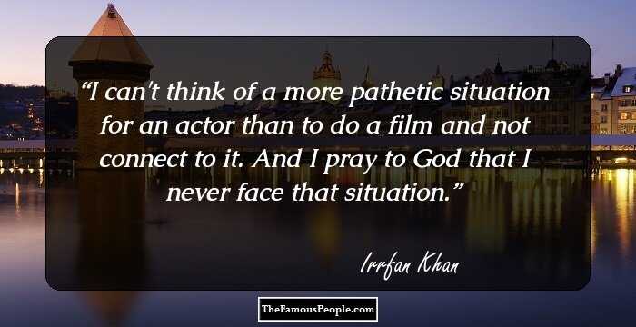 I can't think of a more pathetic situation for an actor than to do a film and not connect to it. And I pray to God that I never face that situation.