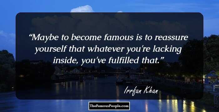 Maybe to become famous is to reassure yourself that whatever you're lacking inside, you've fulfilled that.