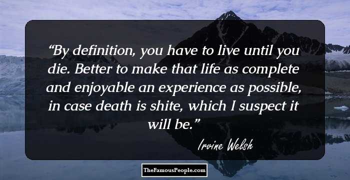 By definition, you have to live until you die. Better to make that life as complete and enjoyable an experience as possible, in case death is shite, which I suspect it will be.