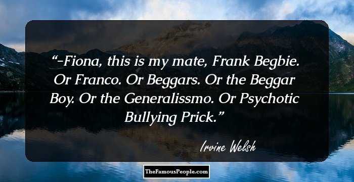 -Fiona, this is my mate, Frank Begbie. Or Franco. Or Beggars. Or the Beggar Boy. Or the Generalissmo. Or Psychotic Bullying Prick.