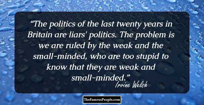 The politics of the last twenty years in Britain are liars' politics. The problem is we are ruled by the weak and the small-minded, who are too stupid to know that they are weak and small-minded.