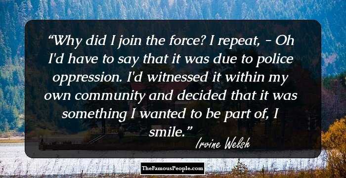 Why did I join the force? I repeat, - Oh I'd have to say that it was due to police oppression. I'd witnessed it within my own community and decided that it was something I wanted to be part of, I smile.