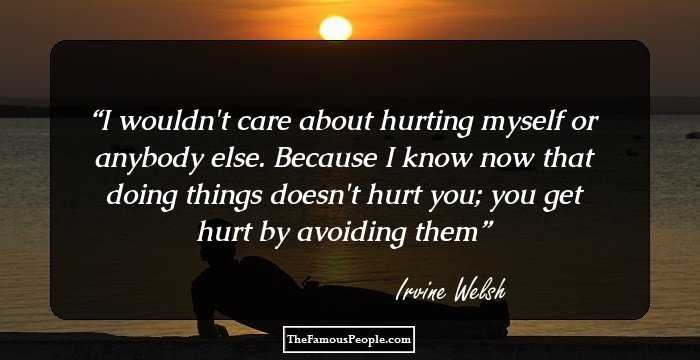 I wouldn't care about hurting myself or anybody else. Because I know now that doing things doesn't hurt you; you get hurt by avoiding them