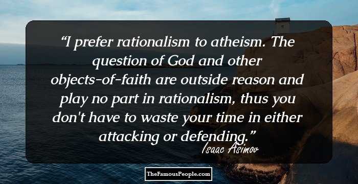 I prefer rationalism to atheism. The question of God and other objects-of-faith are outside reason and play no part in rationalism, thus you don't have to waste your time in either attacking or defending.