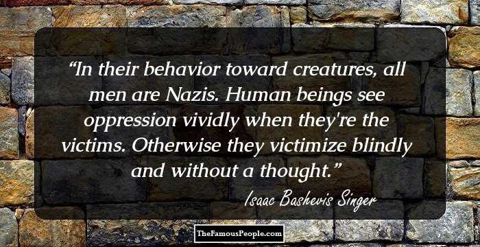 In their behavior toward creatures, all men are Nazis. Human beings see oppression vividly when they're the victims. Otherwise they victimize blindly and without a thought.