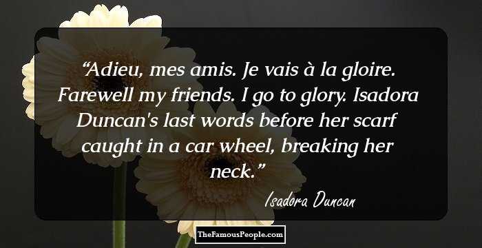 Adieu, mes amis. Je vais � la gloire.
Farewell my friends. I go to glory.

Isadora Duncan's last words before her scarf caught in a car wheel, breaking her neck.