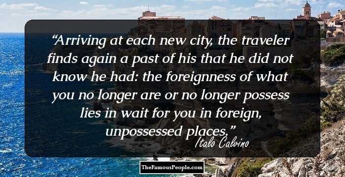 Arriving at each new city, the traveler finds again a past of his that he did not know he had: the foreignness of what you no longer are or no longer possess lies in wait for you in foreign, unpossessed places.