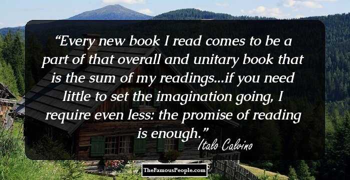 Every new book I read comes to be a part of that overall and unitary book that is the sum of my readings...if you need little to set the imagination going, I require even less: the promise of reading is enough.