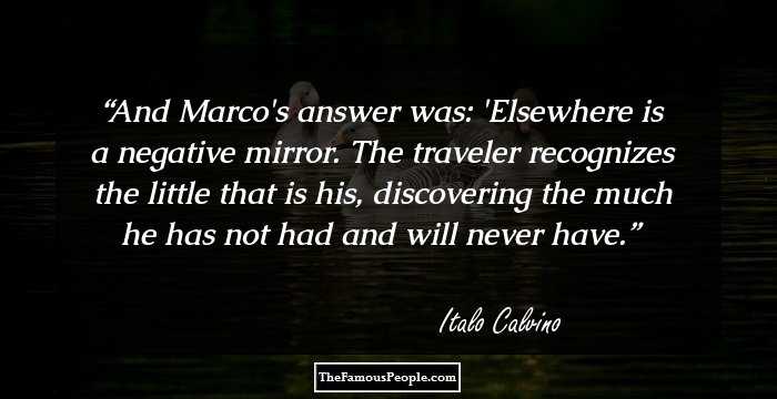 And Marco's answer was: 'Elsewhere is a negative mirror. The traveler recognizes the little that is his, discovering the much he has not had and will never have.