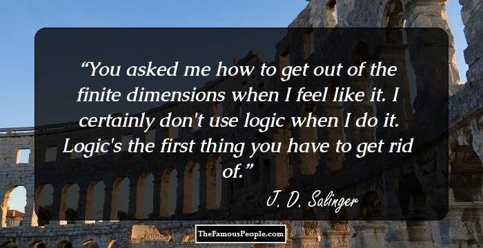 You asked me how to get out of the finite dimensions when I feel like it. I certainly don't use logic when I do it. Logic's the first thing you have to get rid of.
