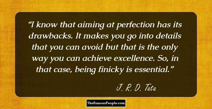 I know that aiming at perfection has its drawbacks. It makes you go into details that you can avoid but that is the only way you can achieve excellence. So, in that case, being finicky is essential.