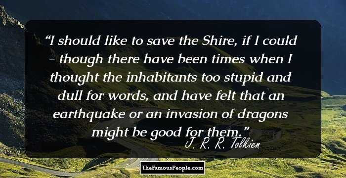 I should like to save the Shire, if I could - though there have been times when I thought the inhabitants too stupid and dull for words, and have felt that an earthquake or an invasion of dragons might be good for them.