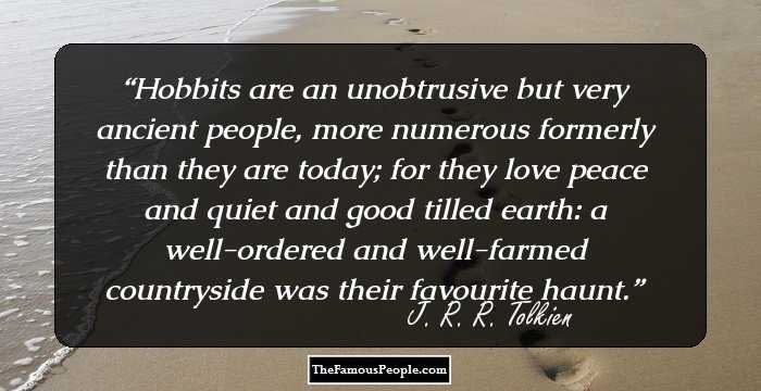 Hobbits are an unobtrusive but very ancient people, more numerous formerly than they are today; for they love peace and quiet and good tilled earth: a well-ordered and well-farmed countryside was their favourite haunt.