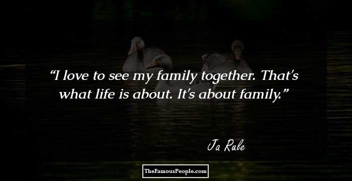 I love to see my family together. That's what life is about. It's about family.