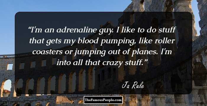 I'm an adrenaline guy. I like to do stuff that gets my blood pumping, like roller coasters or jumping out of planes. I'm into all that crazy stuff.