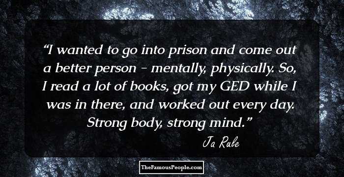 I wanted to go into prison and come out a better person - mentally, physically. So, I read a lot of books, got my GED while I was in there, and worked out every day. Strong body, strong mind.