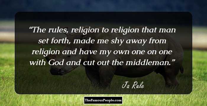 The rules, religion to religion that man set forth, made me shy away from religion and have my own one on one with God and cut out the middleman.
