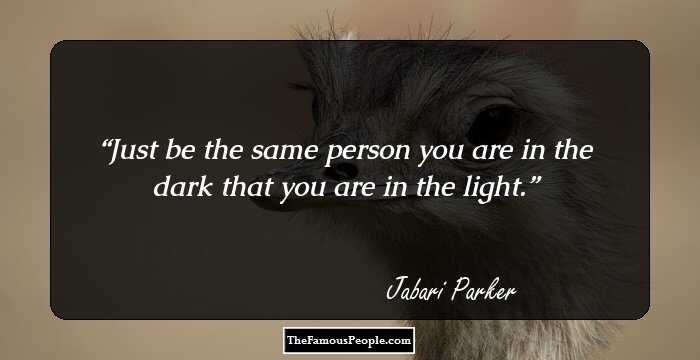 Just be the same person you are in the dark that you are in the light.
