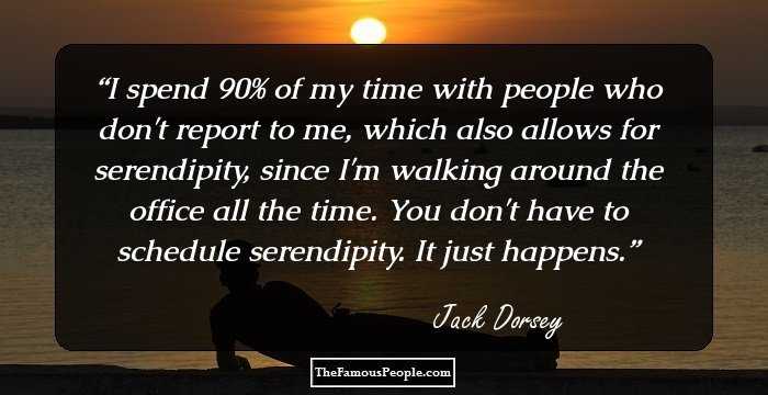 I spend 90% of my time with people who don't report to me, which also allows for serendipity, since I'm walking around the office all the time. You don't have to schedule serendipity. It just happens.