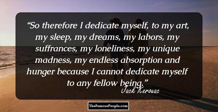 So therefore I dedicate myself, to my art, my sleep, my dreams, my labors, my suffrances, my loneliness, my unique madness, my endless absorption and hunger because I cannot dedicate myself to any fellow being.
