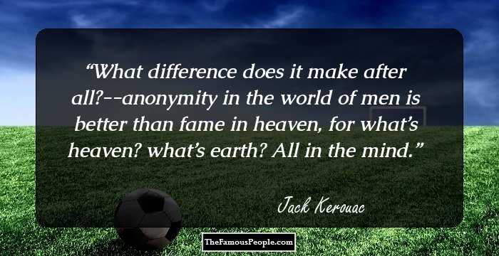 What difference does it make after all?--anonymity in the world of men is better than fame in heaven, for what’s heaven? what’s earth? All in the mind.