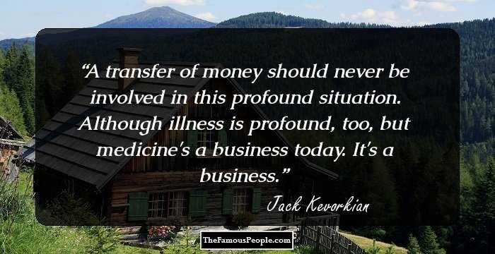 A transfer of money should never be involved in this profound situation. Although illness is profound, too, but medicine's a business today. It's a business.