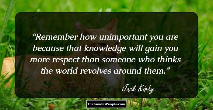 Remember how unimportant you are because that knowledge will gain you more respect than someone who thinks the world revolves around them.