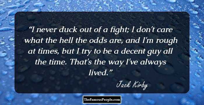 I never duck out of a fight; I don't care what the hell the odds are, and I'm rough at times, but I try to be a decent guy all the time. That's the way I've always lived.