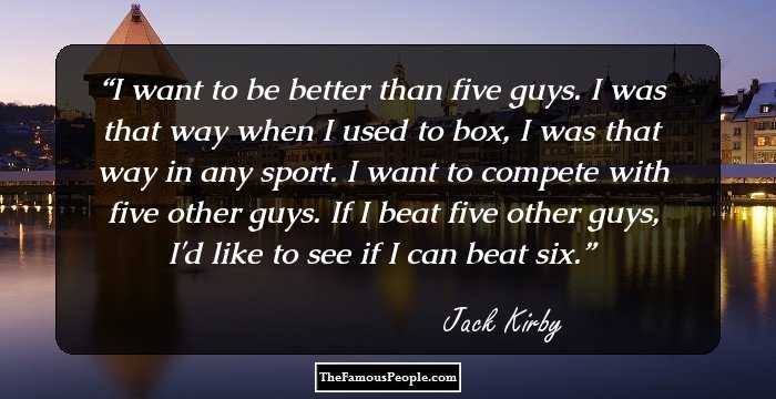 I want to be better than five guys. I was that way when I used to box, I was that way in any sport. I want to compete with five other guys. If I beat five other guys, I'd like to see if I can beat six.