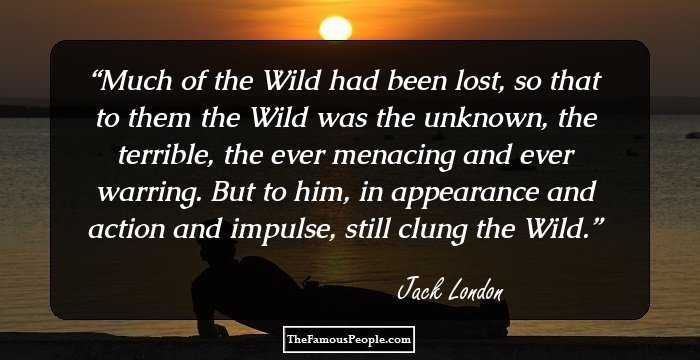 Much of the Wild had been lost, so that to them the Wild was the unknown, the terrible, the ever menacing and ever warring. But to him, in appearance and action and impulse, still clung the Wild.