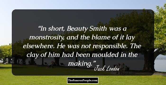 In short, Beauty Smith was a monstrosity, and the blame of it lay elsewhere. He was not responsible. The clay of him had been moulded in the making.