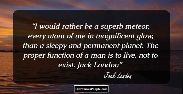 I would rather be a superb meteor, every atom of me in magnificent glow, than a sleepy and permanent planet. The proper function of a man is to live, not to exist.
Jack London