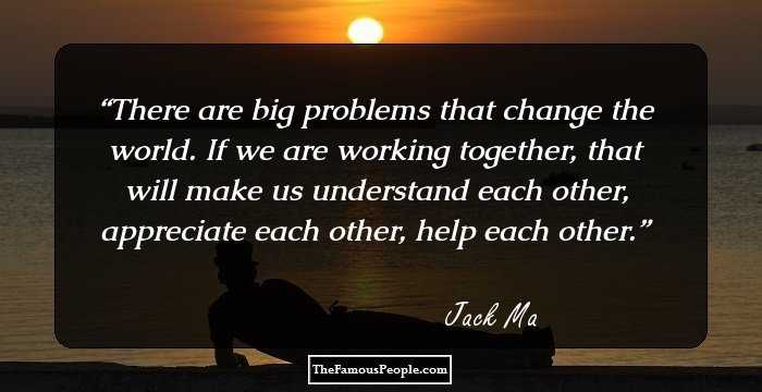 There are big problems that change the world. If we are working together, that will make us understand each other, appreciate each other, help each other.