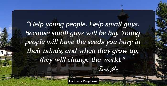 Help young people. Help small guys. Because small guys will be big. Young people will have the seeds you bury in their minds, and when they grow up, they will change the world.