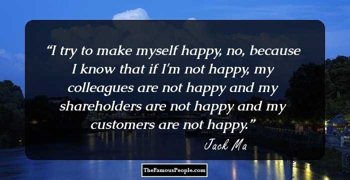 I try to make myself happy, no, because I know that if I'm not happy, my colleagues are not happy and my shareholders are not happy and my customers are not happy.