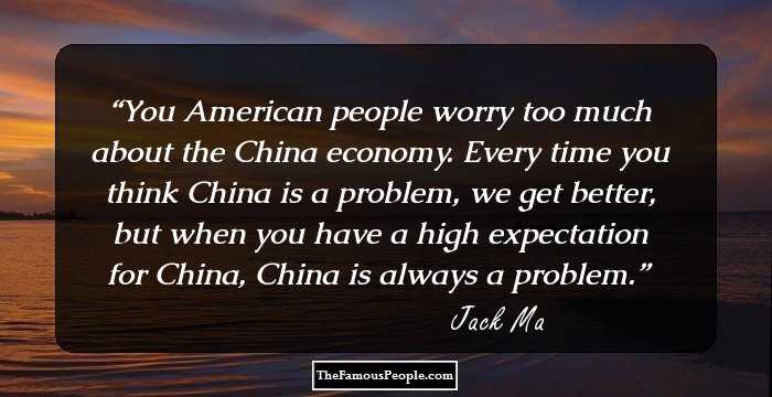 You American people worry too much about the China economy. Every time you think China is a problem, we get better, but when you have a high expectation for China, China is always a problem.