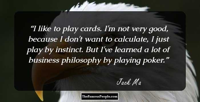 I like to play cards. I'm not very good, because I don't want to calculate, I just play by instinct. But I've learned a lot of business philosophy by playing poker.