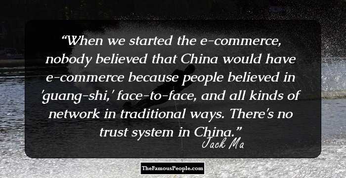 When we started the e-commerce, nobody believed that China would have e-commerce because people believed in 'guang-shi,' face-to-face, and all kinds of network in traditional ways. There's no trust system in China.