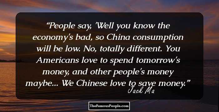 People say, 'Well you know the economy's bad, so China consumption will be low. No, totally different. You Americans love to spend tomorrow's money, and other people's money maybe... We Chinese love to save money.