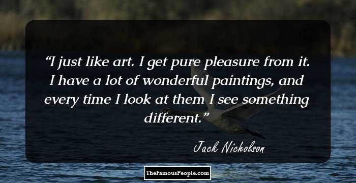 I just like art. I get pure pleasure from it. I have a lot of wonderful paintings, and every time I look at them I see something different.
