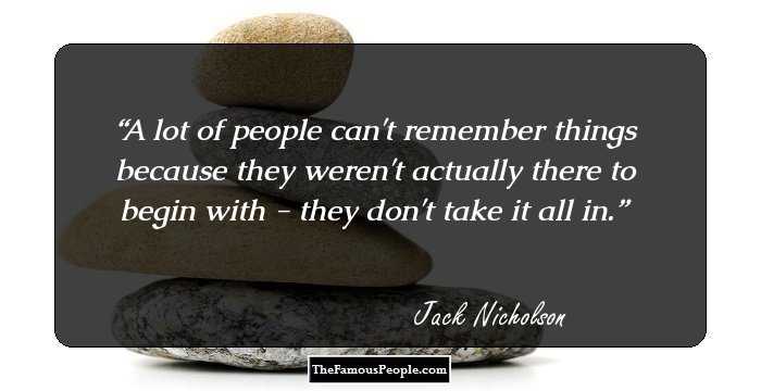 A lot of people can't remember things because they weren't actually there to begin with - they don't take it all in.