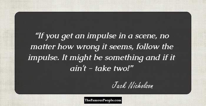 If you get an impulse in a scene, no matter how wrong it seems, follow the impulse. It might be something and if it ain't - take two!