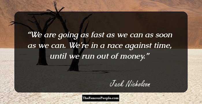 We are going as fast as we can as soon as we can. We're in a race against time, until we run out of money.