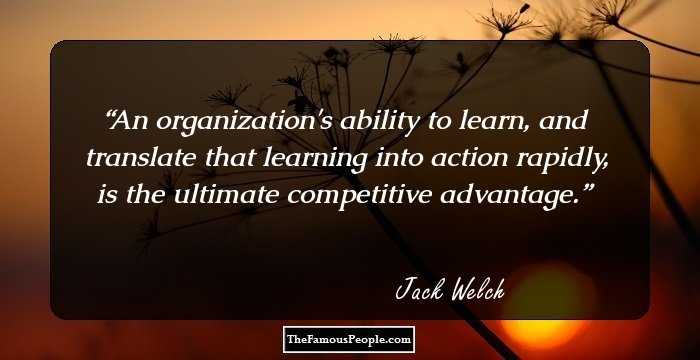 An organization's ability to learn, and translate that learning into action rapidly, is the ultimate competitive advantage.